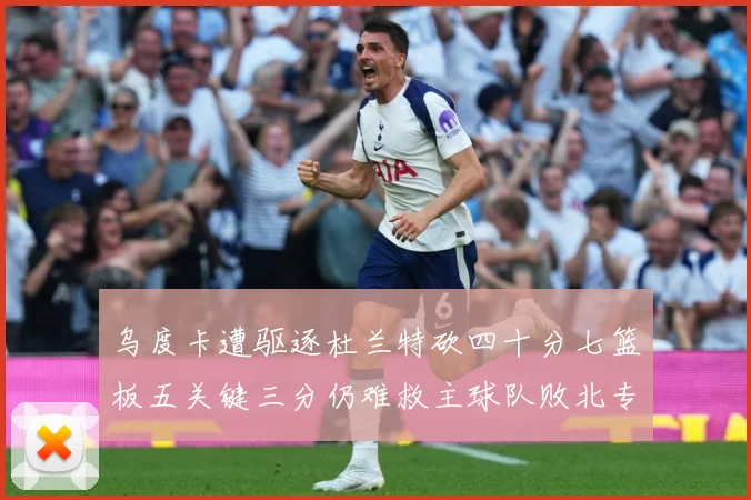 乌度卡遭驱逐杜兰特砍四十分七篮板五关键三分仍难救主球队败北专题观察