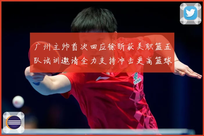 广州主帅首次回应徐昕获美职篮五队试训邀请全力支持冲击更高篮球赛场复盘