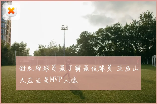 甜瓜称球员最了解最佳球员 亚历山大应当是MVP人选