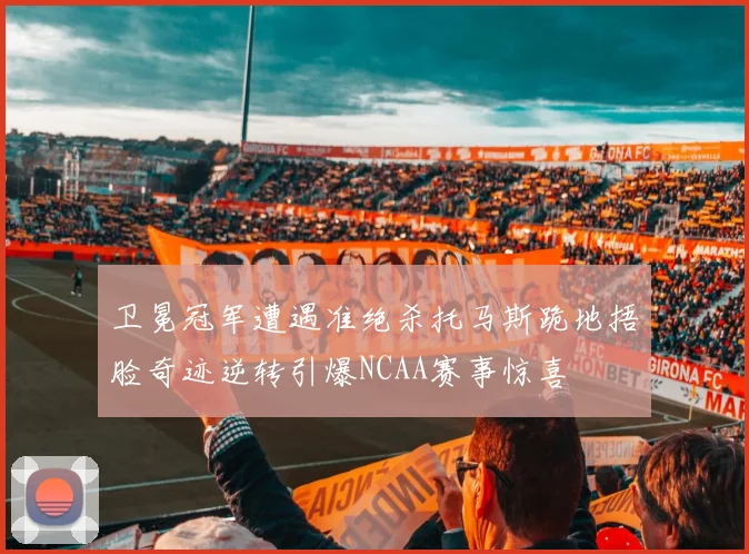 卫冕冠军遭遇准绝杀托马斯跪地捂脸奇迹逆转引爆NCAA赛事惊喜