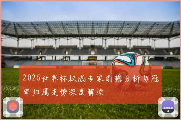 2026世界杯权威专家前瞻分析与冠军归属走势深度解读