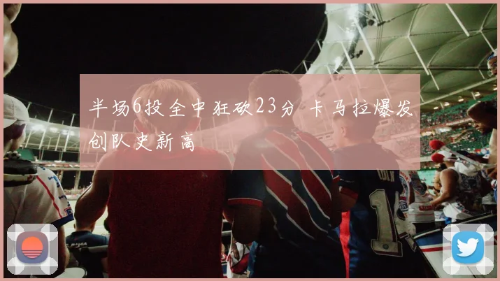 半场6投全中狂砍23分 卡马拉爆发创队史新高